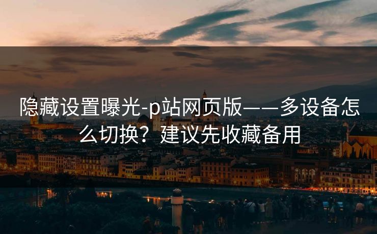 隐藏设置曝光-p站网页版——多设备怎么切换?建议先收藏备用 隐藏设置曝光-p站网页版——多设备怎么切换?建议先收藏备用