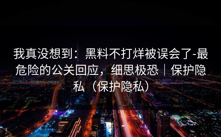 我真没想到：黑料不打烊被误会了-最危险的公关回应，细思极恐｜保护隐私（保护隐私）