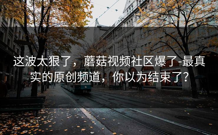 这波太狠了，蘑菇视频社区爆了-最真实的原创频道，你以为结束了？