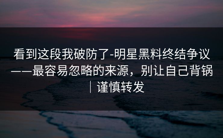 看到这段我破防了-明星黑料终结争议——最容易忽略的来源，别让自己背锅｜谨慎转发