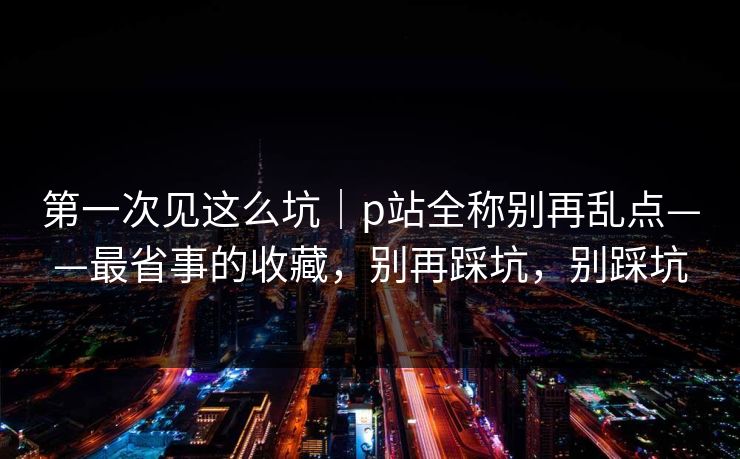 第一次见这么坑｜p站全称别再乱点——最省事的收藏，别再踩坑，别踩坑